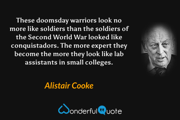 These doomsday warriors look no more like soldiers than the soldiers of the Second World War looked like conquistadors. The more expert they become the more they look like lab assistants in small colleges. - Alistair Cooke quote.