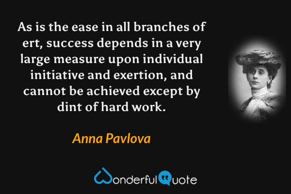 As is the ease in all branches of ert, success depends in a very large measure upon
individual initiative and exertion, and cannot be achieved except by dint of hard work. - Anna Pavlova quote.