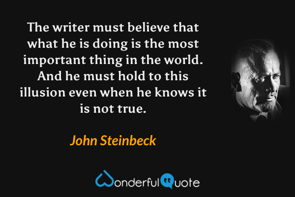 The writer must believe that what he is doing is the most important thing in the world. And he must hold to this illusion even when he knows it is not true. - John Steinbeck quote.