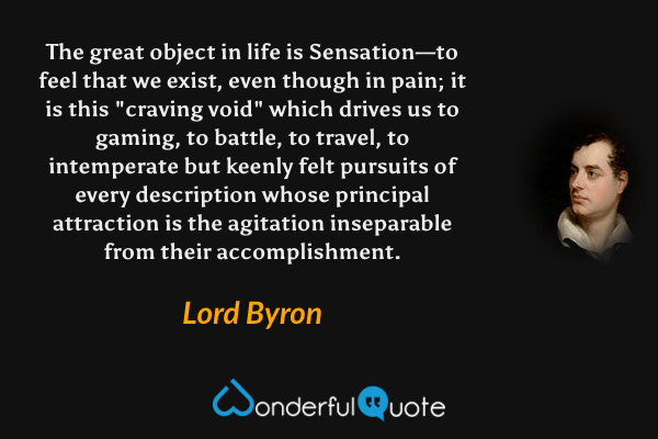 The great object in life is Sensation—to feel that we exist, even though in pain; it is this "craving void" which drives us to gaming, to battle, to travel, to intemperate but keenly felt pursuits of every description whose principal attraction is the agitation inseparable from their accomplishment. - Lord Byron quote.