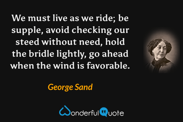 We must live as we ride; be supple, avoid checking our steed without need, hold the bridle lightly, go ahead when the wind is favorable. - George Sand quote.