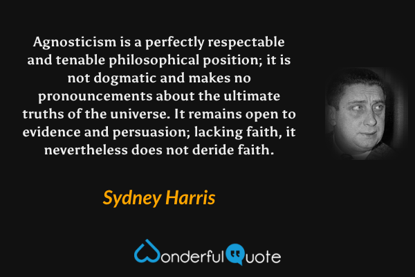Agnosticism is a perfectly respectable and tenable philosophical position; it is not dogmatic and makes no pronouncements about the ultimate truths of the universe. It remains open to evidence and persuasion; lacking faith, it nevertheless does not deride faith. - Sydney Harris quote.