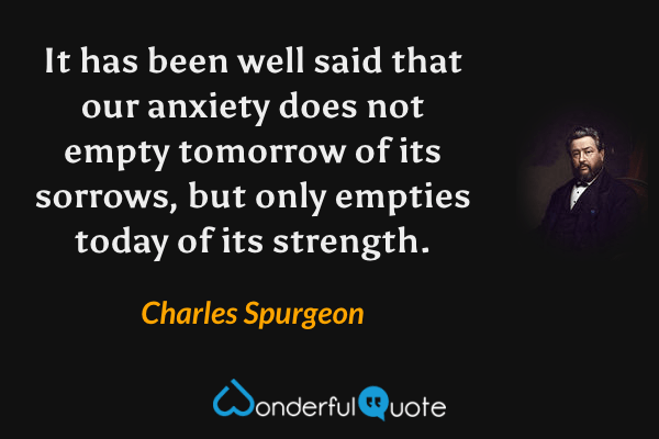 It has been well said that our anxiety does not empty tomorrow of its sorrows, but only empties today of its strength. - Charles Spurgeon quote.