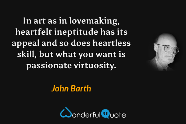In art as in lovemaking, heartfelt ineptitude has its appeal and so does heartless skill, but what you want is passionate virtuosity. - John Barth quote.