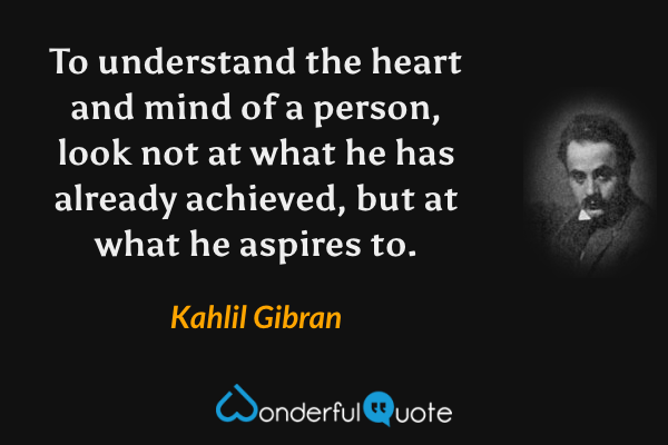 To understand the heart and mind of a person, look not at what he has already achieved, but at what he aspires to. - Kahlil Gibran quote.