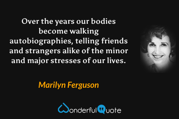 Over the years our bodies become walking autobiographies, telling friends and strangers alike of the minor and major stresses of our lives. - Marilyn Ferguson quote.