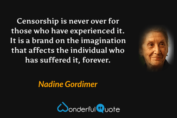 Censorship is never over for those who have experienced it.  It is a brand on the imagination that affects the individual who has suffered it, forever. - Nadine Gordimer quote.