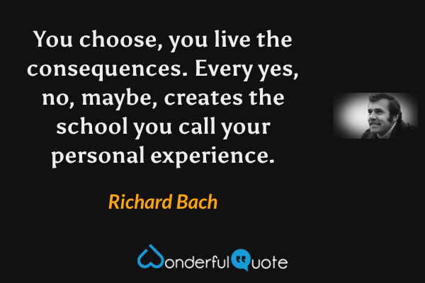 You choose, you live the consequences.  Every yes, no, maybe, creates the school you call your personal experience. - Richard Bach quote.