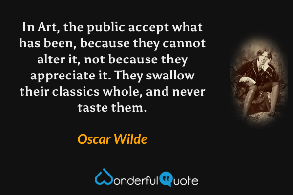 In Art, the public accept what has been, because they cannot alter it, not because they appreciate it. They swallow their classics whole, and never taste them. - Oscar Wilde quote.