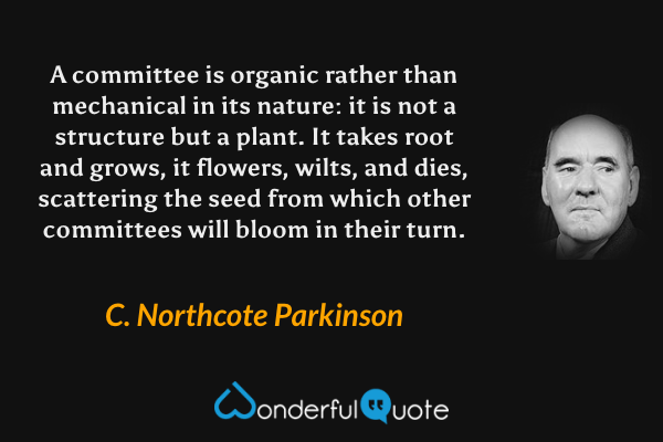 A committee is organic rather than mechanical in its nature: it is not a structure but a plant. It takes root and grows, it flowers, wilts, and dies, scattering the seed from which other committees will bloom in their turn. - C. Northcote Parkinson quote.