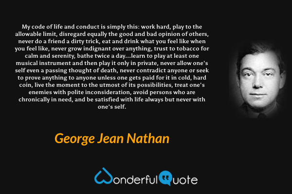 My code of life and conduct is simply this: work hard, play to the allowable limit, disregard equally the good and bad opinion of others, never do a friend a dirty trick, eat and drink what you feel like when you feel like, never grow indignant over anything, trust to tobacco for calm and serenity, bathe twice a day...learn to play at least one musical instrument and then play it only in private, never allow one's self even a passing thought of death, never contradict anyone or seek to prove anything to anyone unless one gets paid for it in cold, hard coin, live the moment to the utmost of its possibilities, treat one's enemies with polite inconsideration, avoid persons who are chronically in need, and be satisfied with life always but never with one's self. - George Jean Nathan quote.