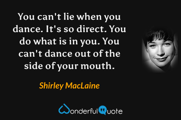 You can't lie when you dance. It's so direct. You do what is in you. You can't dance out of the side of your mouth. - Shirley MacLaine quote.