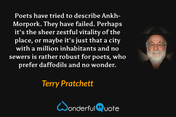 Poets have tried to describe Ankh-Morpork.  They have failed.  Perhaps it's the sheer zestful vitality of the place, or maybe it's just that a city with a million inhabitants and no sewers is rather robust for poets, who prefer daffodils and no wonder. - Terry Pratchett quote.