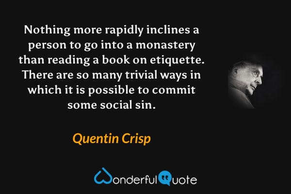 Nothing more rapidly inclines a person to go into a monastery than reading a book on etiquette.  There are so many trivial ways in which it is possible to commit some social sin. - Quentin Crisp quote.