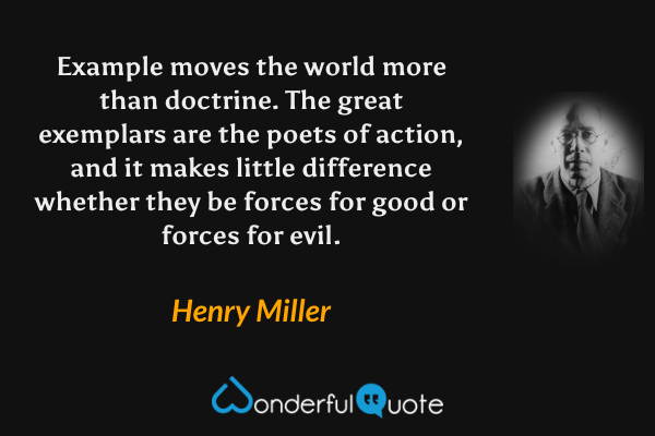 Example moves the world more than doctrine.  The great exemplars are the poets of action, and it makes little difference whether they be forces for good or forces for evil. - Henry Miller quote.
