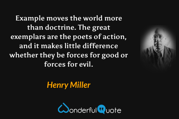 Example moves the world more than doctrine. The great exemplars are the poets of action, and it makes little difference whether they be forces for good or forces for evil. - Henry Miller quote.