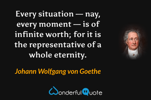Every situation — nay, every moment — is of infinite worth; for it is the representative of a whole eternity. - Johann Wolfgang von Goethe quote.