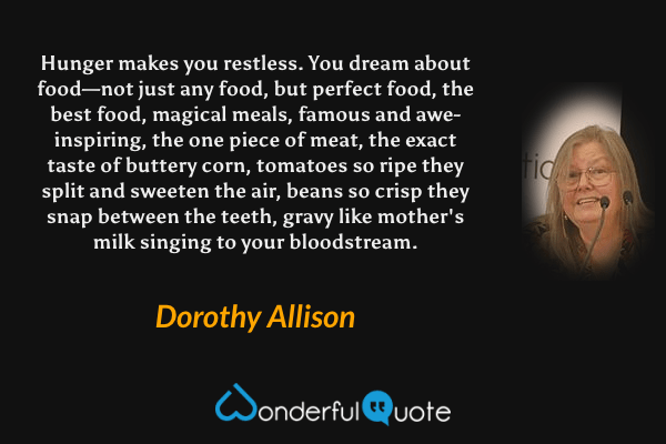 Hunger makes you restless. You dream about food—not just any food, but perfect food, the best food, magical meals, famous and awe-inspiring, the one piece of meat, the exact taste of buttery corn, tomatoes so ripe they split and sweeten the air, beans so crisp they snap between the teeth, gravy like mother's milk singing to your bloodstream. - Dorothy Allison quote.