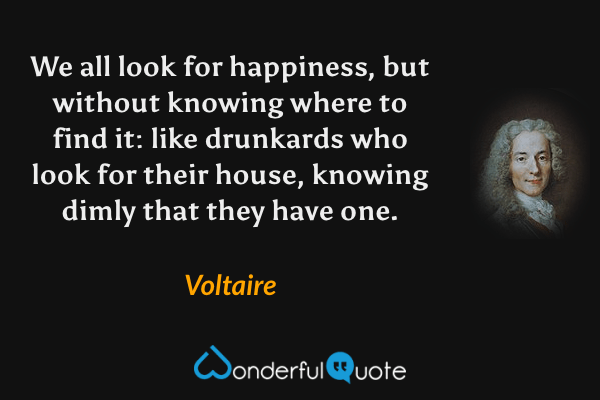 We all look for happiness, but without knowing where to find it: like drunkards who look for their house, knowing dimly that they have one. - Voltaire quote.