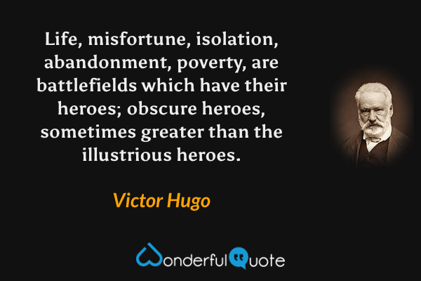 Life, misfortune, isolation, abandonment, poverty, are battlefields which have their heroes; obscure heroes, sometimes greater than the illustrious heroes. - Victor Hugo quote.
