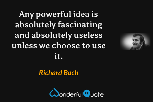 Any powerful idea is absolutely fascinating and absolutely useless unless we choose to use it. - Richard Bach quote.