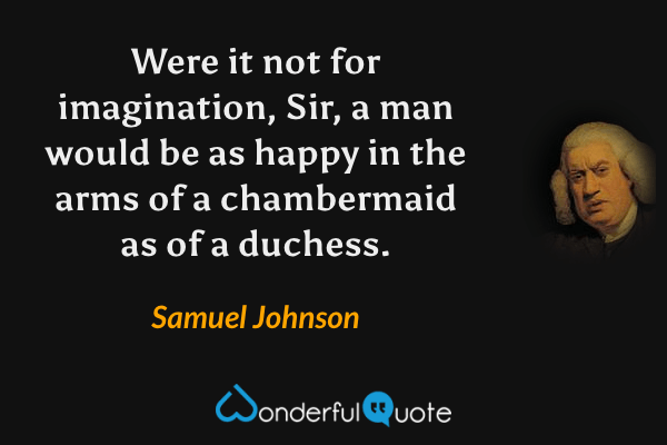 Were it not for imagination, Sir, a man would be as happy in the arms of a chambermaid as of a duchess. - Samuel Johnson quote.
