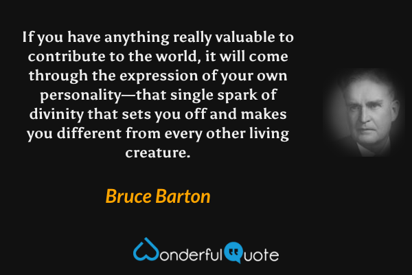 If you have anything really valuable to contribute to the world, it will come through the expression of your own personality—that single spark of divinity that sets you off and makes you different from every other living creature. - Bruce Barton quote.