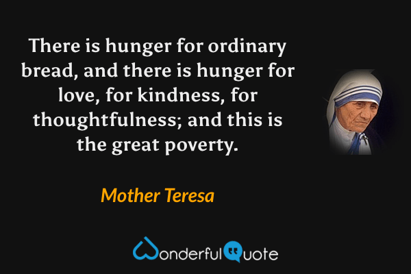 There is hunger for ordinary bread, and there is hunger for love, for kindness, for thoughtfulness; and this is the great poverty. - Mother Teresa quote.