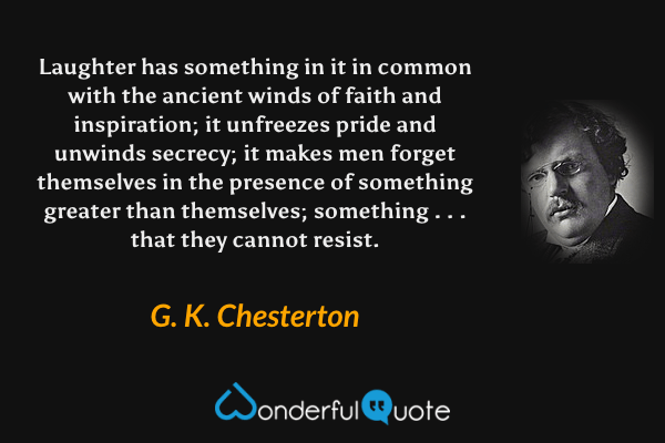 Laughter has something in it in common with the ancient winds of faith and inspiration; it unfreezes pride and unwinds secrecy; it makes men forget themselves in the presence of something greater than themselves; something . . . that they cannot resist. - G. K. Chesterton quote.