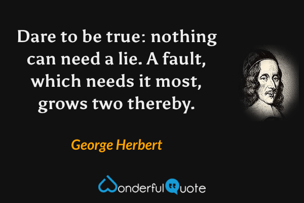 Dare to be true: nothing can need a lie.
A fault, which needs it most, grows two thereby. - George Herbert quote.