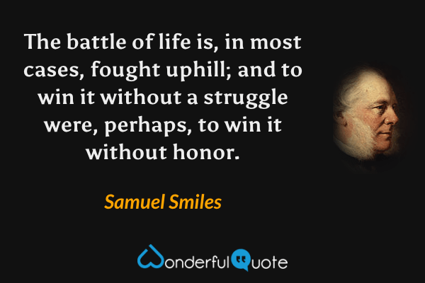 The battle of life is, in most cases, fought uphill; and to win it without a struggle were, perhaps, to win it without honor. - Samuel Smiles quote.