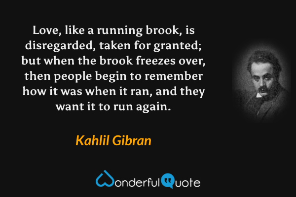 Love, like a running brook, is disregarded, taken for granted; but when the brook freezes over, then people begin to remember how it was when it ran, and they want it to run again. - Kahlil Gibran quote.