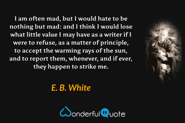 I am often mad, but I would hate to be nothing but mad: and I think I would lose what little value I may have as a writer if I were to refuse, as a matter of principle, to accept the warming rays of the sun, and to report them, whenever, and if ever, they happen to strike me. - E. B. White quote.