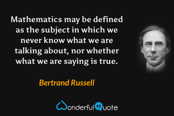 Mathematics may be defined as the subject in which we never know what we are talking about, nor whether what we are saying is true. - Bertrand Russell quote.