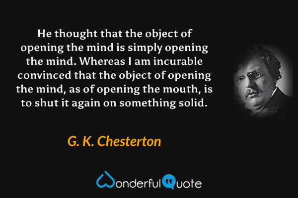 He thought that the object of opening the mind is simply opening the mind.  Whereas I am incurable convinced that the object of opening the mind, as of opening the mouth, is to shut it again on something solid. - G. K. Chesterton quote.