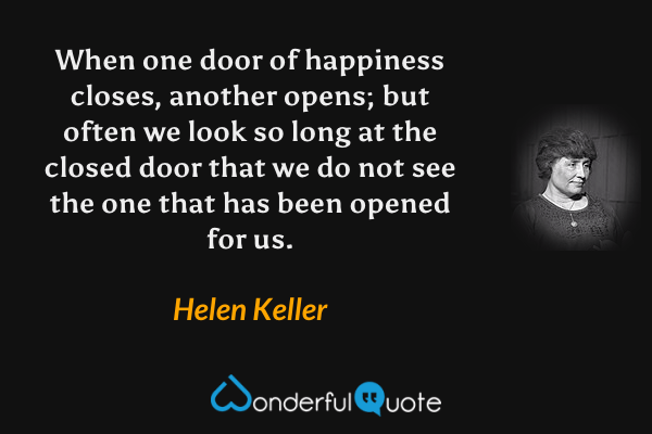 When one door of happiness closes, another opens; but often we look so long at the closed door that we do not see the one that has been opened for us. - Helen Keller quote.