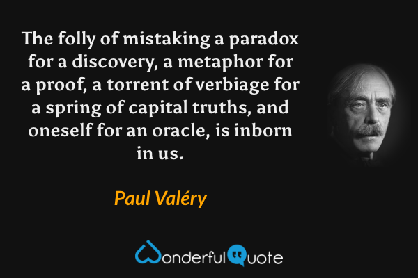 The folly of mistaking a paradox for a discovery, a metaphor for a proof, a torrent of verbiage for a spring of capital truths, and oneself for an oracle, is inborn in us. - Paul Valéry quote.