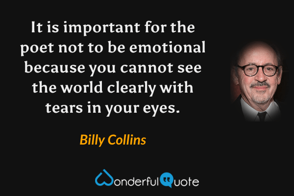 It is important for the poet not to be emotional because you cannot see the world clearly with tears in your eyes. - Billy Collins quote.