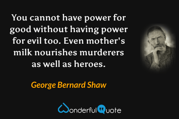 You cannot have power for good without having power for evil too. Even mother's milk nourishes murderers as well as heroes. - George Bernard Shaw quote.