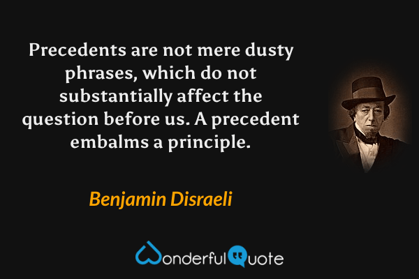Precedents are not mere dusty phrases, which do not substantially affect the question before us.  A precedent embalms a principle. - Benjamin Disraeli quote.