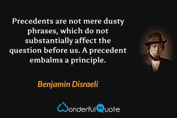 Precedents are not mere dusty phrases, which do not substantially affect the question before us. A precedent embalms a principle. - Benjamin Disraeli quote.