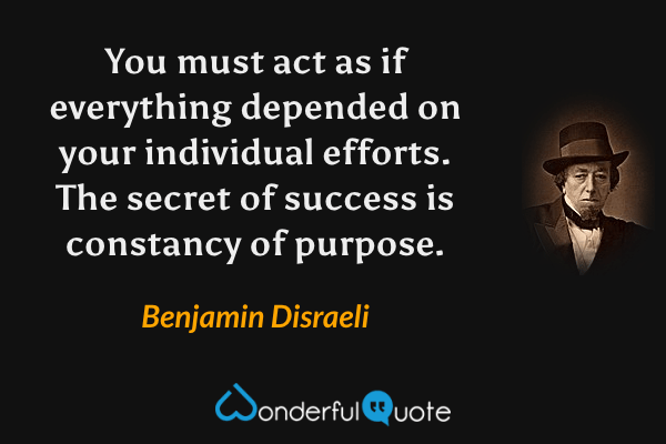 You must act as if everything depended on your individual efforts.  The secret of success is constancy of purpose. - Benjamin Disraeli quote.