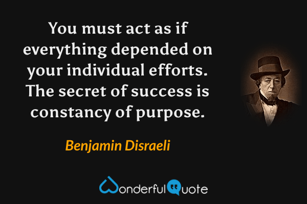 You must act as if everything depended on your individual efforts. The secret of success is constancy of purpose. - Benjamin Disraeli quote.
