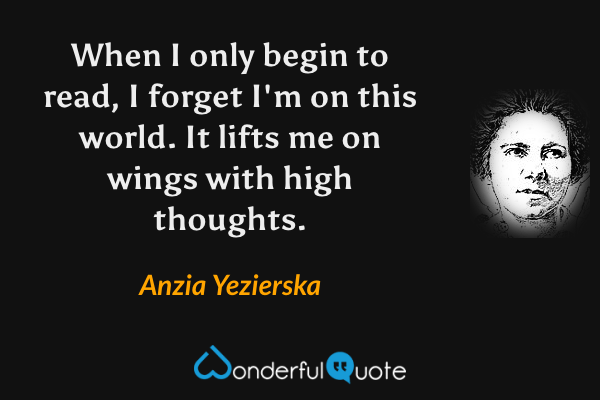 When I only begin to read, I forget I'm on this world.  It lifts me on wings with high thoughts. - Anzia Yezierska quote.