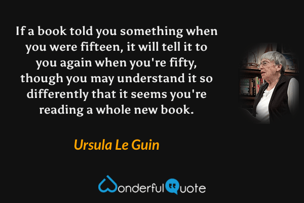 If a book told you something when you were fifteen, it will tell it to you again when you're fifty, though you may understand it so differently that it seems you're reading a whole new book. - Ursula Le Guin quote.