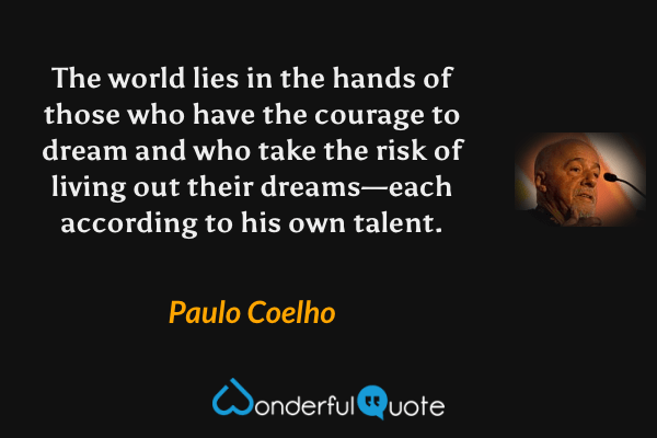 The world lies in the hands of those who have the courage to dream and who take the risk of living out their dreams—each according to his own talent. - Paulo Coelho quote.