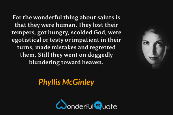 For the wonderful thing about saints is that they were human. They lost their tempers, got hungry, scolded God, were egotistical or testy or impatient in their turns, made mistakes and regretted them. Still they went on doggedly blundering toward heaven. - Phyllis McGinley quote.