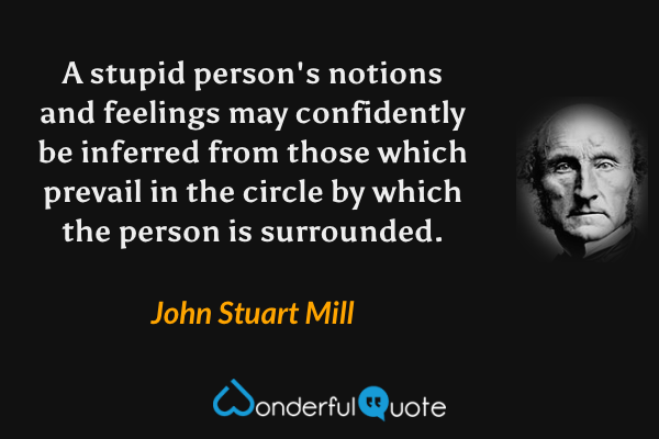 A stupid person's notions and feelings may confidently be inferred from those which prevail in the circle by which the person is surrounded. - John Stuart Mill quote.