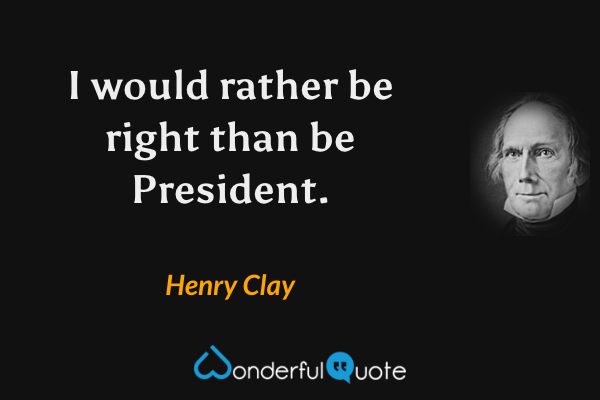 I would rather be right than be President. - Henry Clay quote.
