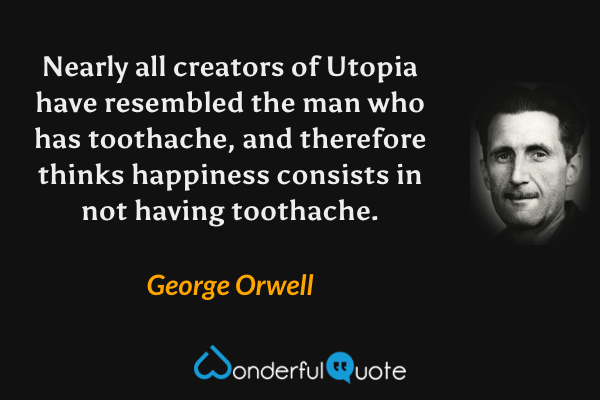 Nearly all creators of Utopia have resembled the man who has toothache, and therefore thinks happiness consists in not having toothache. - George Orwell quote.